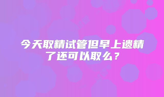 今天取精试管但早上遗精了还可以取么？