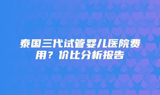 泰国三代试管婴儿医院费用?价比分析报告