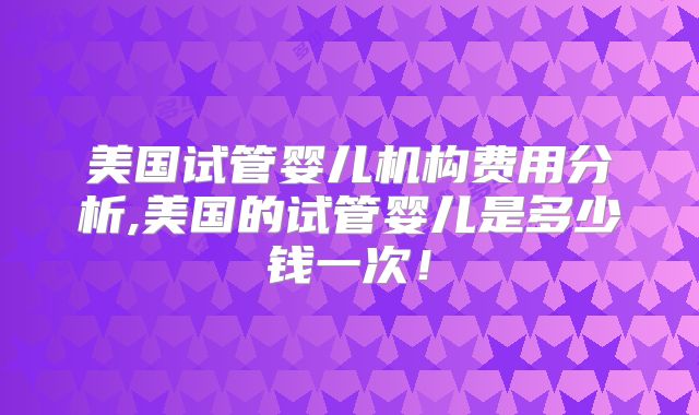 美国试管婴儿机构费用分析,美国的试管婴儿是多少钱一次！