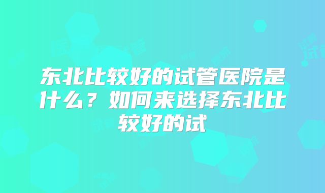 东北比较好的试管医院是什么?如何来选择东北比较好的试