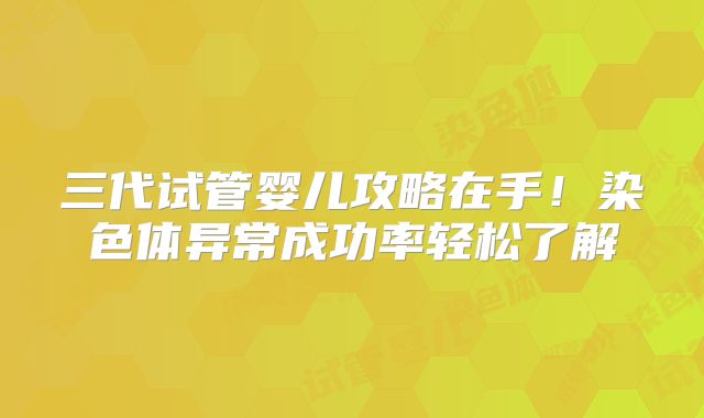 三代试管婴儿攻略在手!染色体异常成功率轻松了解