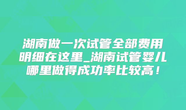 湖南做一次试管全部费用明细在这里_湖南试管婴儿哪里做得成功率比较高！