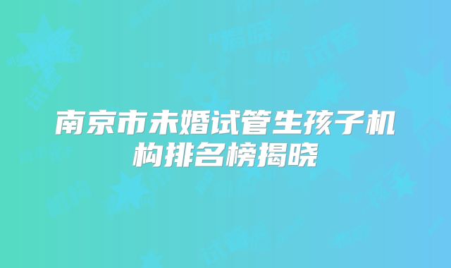 南京市未婚试管生孩子机构排名榜揭晓