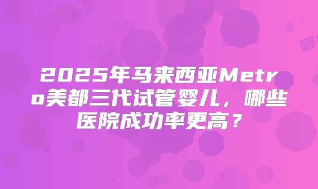 2025年马来西亚Metro美都三代试管婴儿，哪些医院成功率更高？