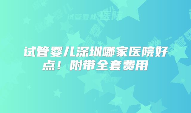 试管婴儿深圳哪家医院好点！附带全套费用