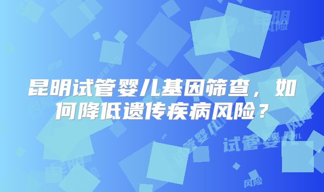 昆明试管婴儿基因筛查，如何降低遗传疾病风险？
