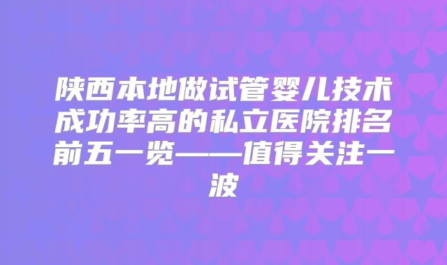 陕西本地做试管婴儿技术成功率高的私立医院排名前五一览——值得关注一波