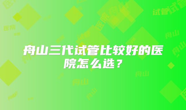 舟山三代试管比较好的医院怎么选？