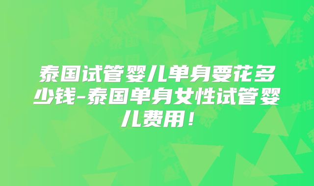 泰国试管婴儿单身要花多少钱-泰国单身女性试管婴儿费用!