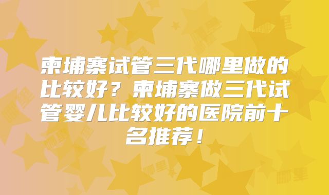 柬埔寨试管三代哪里做的比较好？柬埔寨做三代试管婴儿比较好的医院前十名推荐！