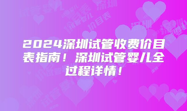 2024深圳试管收费价目表指南!深圳试管婴儿全过程详情!