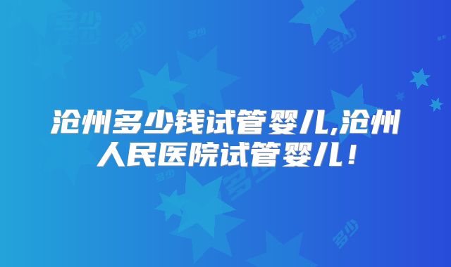 沧州多少钱试管婴儿,沧州人民医院试管婴儿！