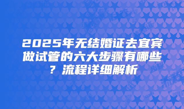 2025年无结婚证去宜宾做试管的六大步骤有哪些？流程详细解析