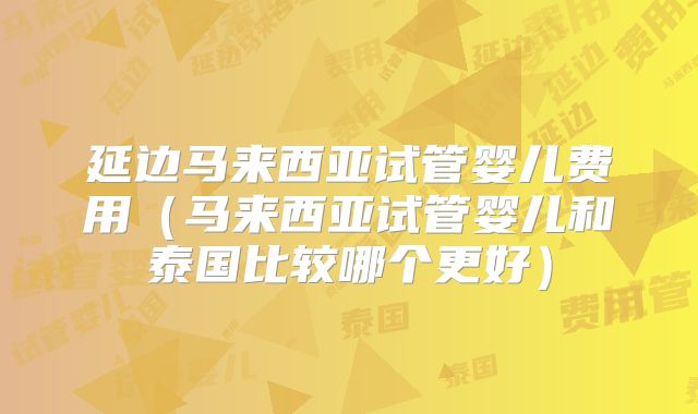 延边马来西亚试管婴儿费用（马来西亚试管婴儿和泰国比较哪个更好）