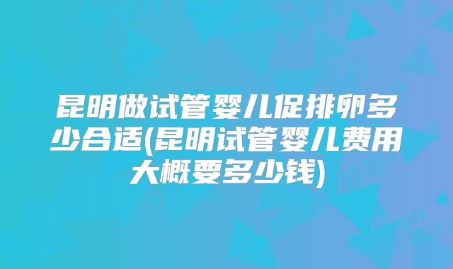 昆明做试管婴儿促排卵多少合适(昆明试管婴儿费用大概要多少钱)