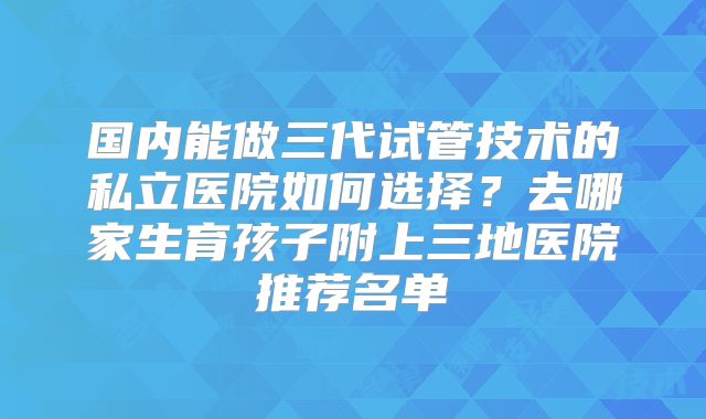 国内能做三代试管技术的私立医院如何选择？去哪家生育孩子附上三地医院推荐名单