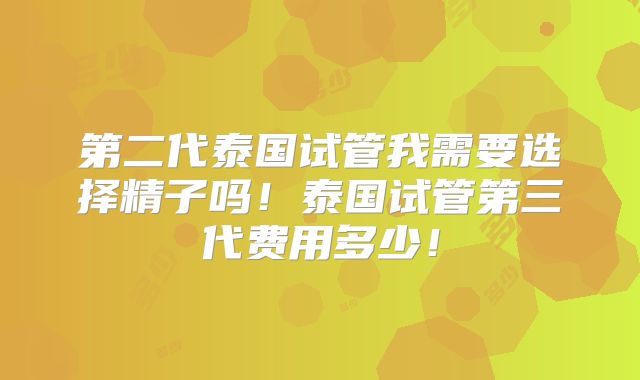 第二代泰国试管我需要选择精子吗!泰国试管第三代费用多少!