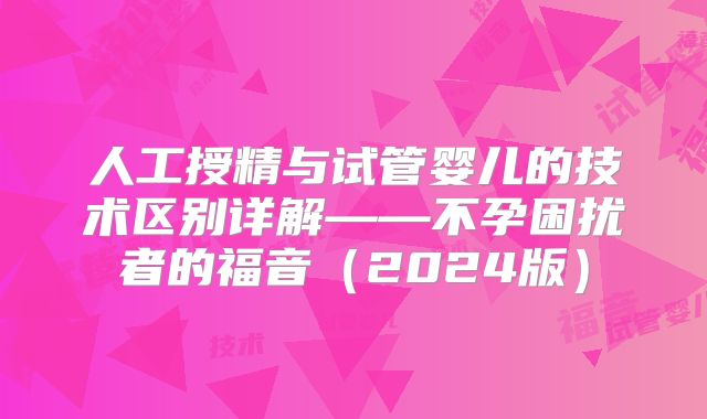 人工授精与试管婴儿的技术区别详解——不孕困扰者的福音(2024版)