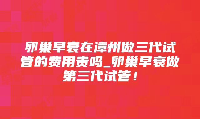 卵巢早衰在漳州做三代试管的费用贵吗_卵巢早衰做第三代试管！