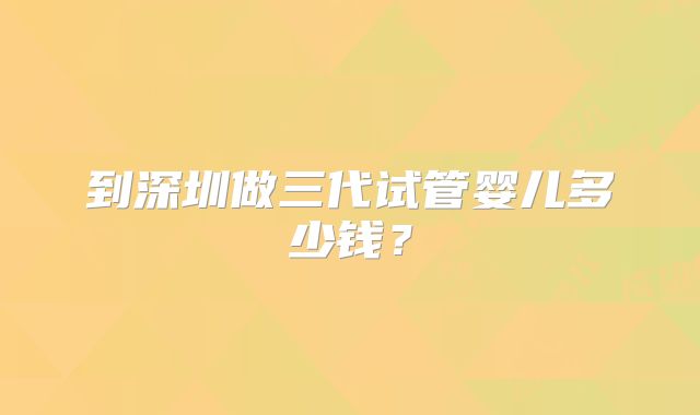 到深圳做三代试管婴儿多少钱?