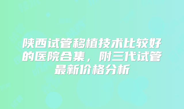 陕西试管移植技术比较好的医院合集，附三代试管最新价格分析