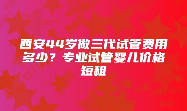 西安44岁做三代试管费用多少?专业试管婴儿价格短租