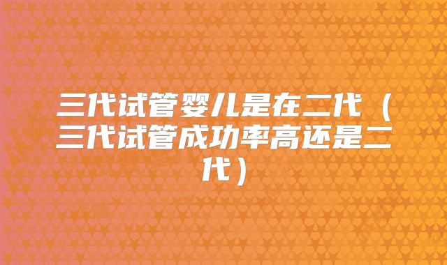三代试管婴儿是在二代（三代试管成功率高还是二代）