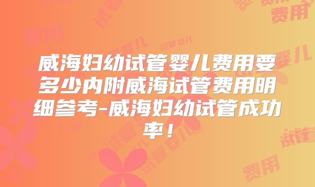 威海妇幼试管婴儿费用要多少内附威海试管费用明细参考-威海妇幼试管成功率!