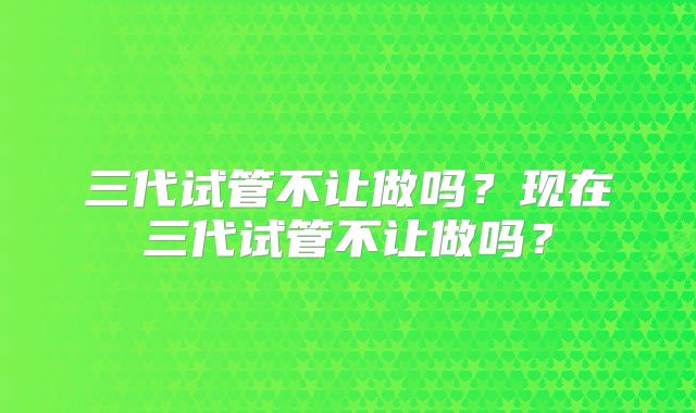 三代试管不让做吗?现在三代试管不让做吗?