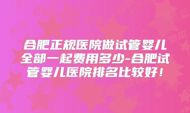 合肥正规医院做试管婴儿全部一起费用多少-合肥试管婴儿医院排名比较好!