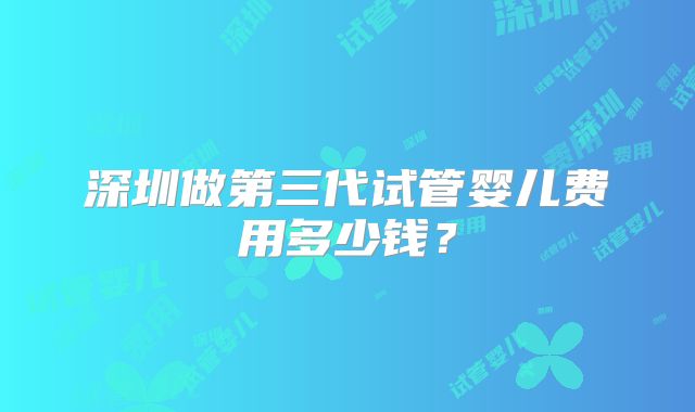 深圳做第三代试管婴儿费用多少钱?