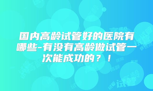 国内高龄试管好的医院有哪些-有没有高龄做试管一次能成功的？！