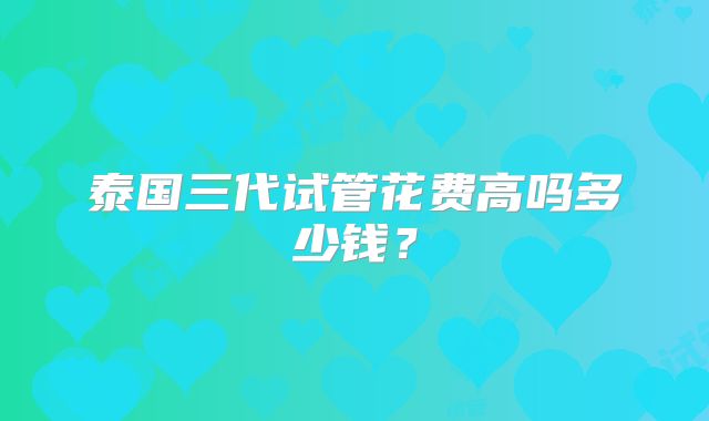 泰国三代试管花费高吗多少钱？