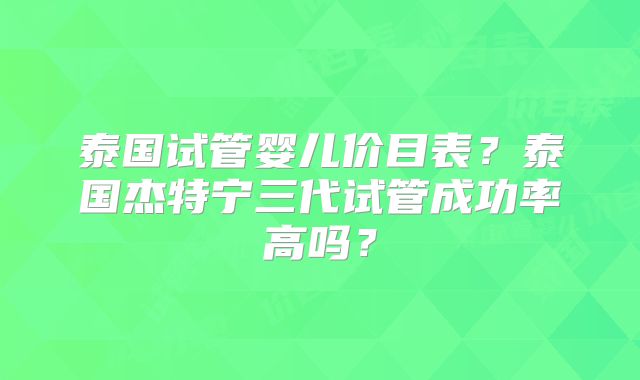泰国试管婴儿价目表？泰国杰特宁三代试管成功率高吗？