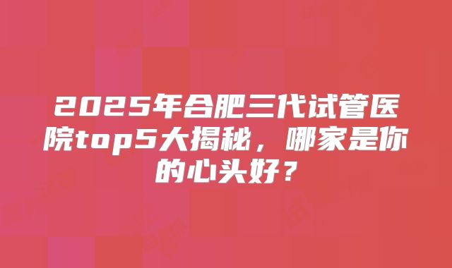 2025年合肥三代试管医院top5大揭秘，哪家是你的心头好？