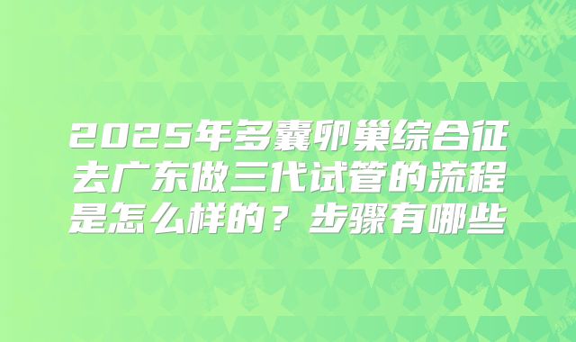 2025年多囊卵巢综合征去广东做三代试管的流程是怎么样的?步骤有哪些