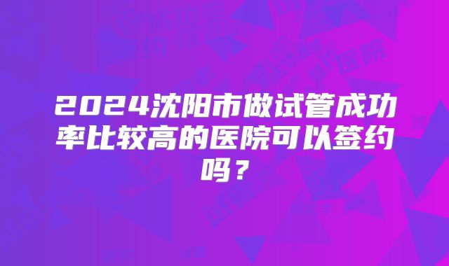2024沈阳市做试管成功率比较高的医院可以签约吗？