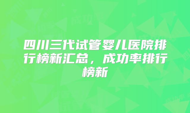 四川三代试管婴儿医院排行榜新汇总，成功率排行榜新