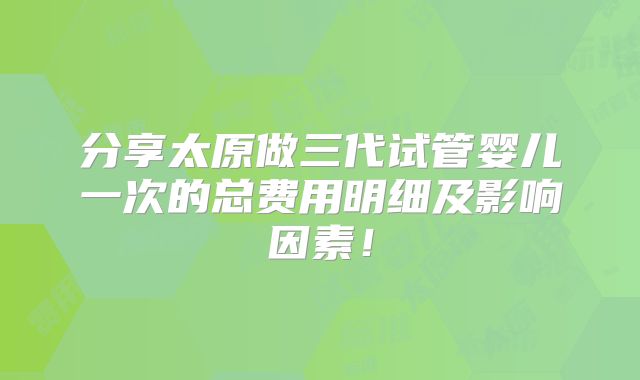 分享太原做三代试管婴儿一次的总费用明细及影响因素！