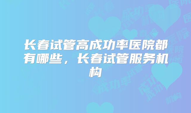 长春试管高成功率医院都有哪些，长春试管服务机构