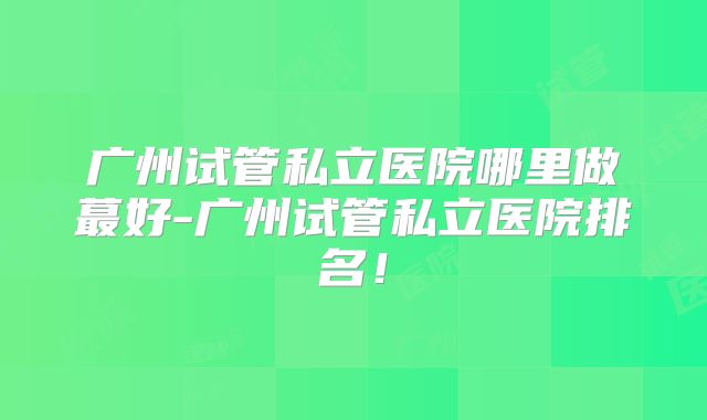 广州试管私立医院哪里做蕞好-广州试管私立医院排名！
