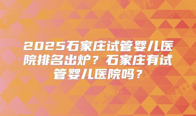 2025石家庄试管婴儿医院排名出炉？石家庄有试管婴儿医院吗？