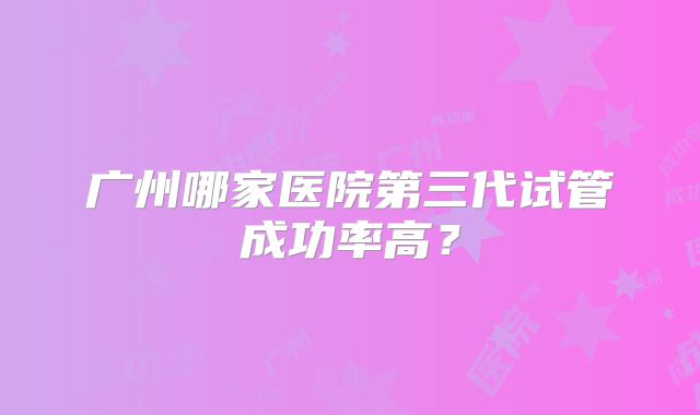 广州哪家医院第三代试管成功率高？