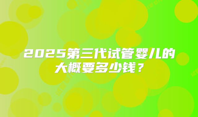 2025第三代试管婴儿的大概要多少钱？