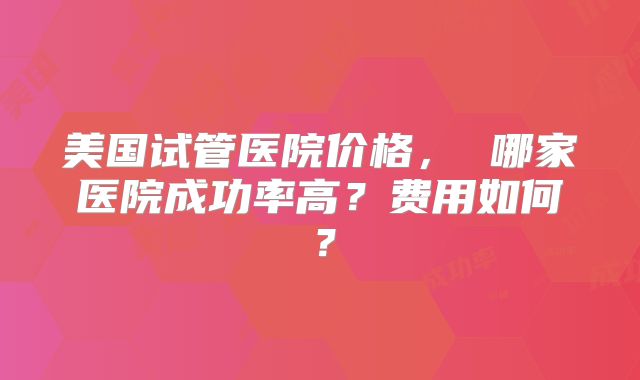 美国试管医院价格， 哪家医院成功率高？费用如何？