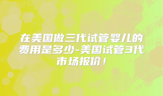 在美国做三代试管婴儿的费用是多少-美国试管3代市场报价！