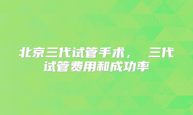 北京三代试管手术， 三代试管费用和成功率