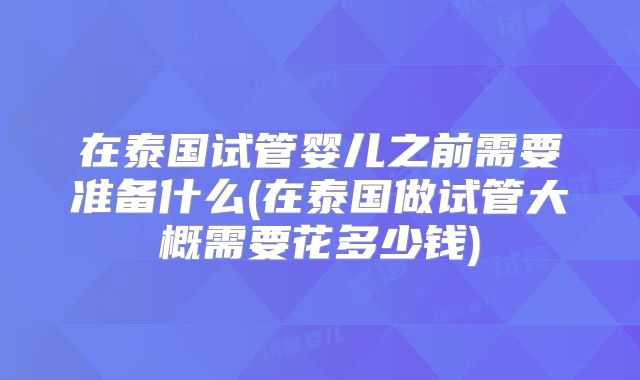 在泰国试管婴儿之前需要准备什么(在泰国做试管大概需要花多少钱)