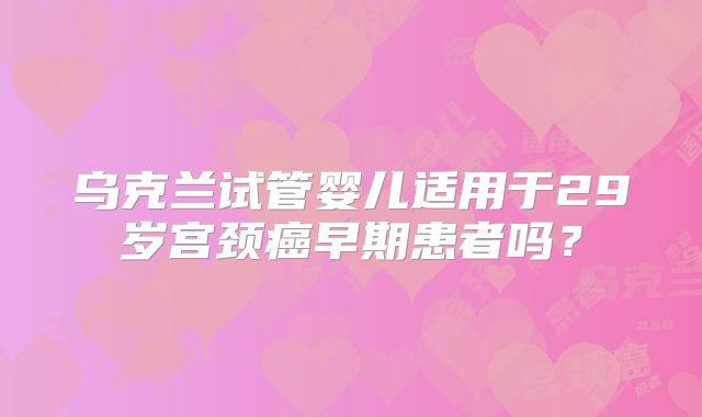 乌克兰试管婴儿适用于29岁宫颈癌早期患者吗?