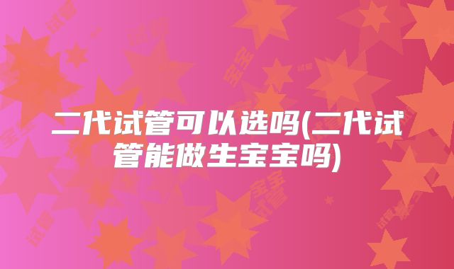 二代试管可以选吗(二代试管能做生宝宝吗)